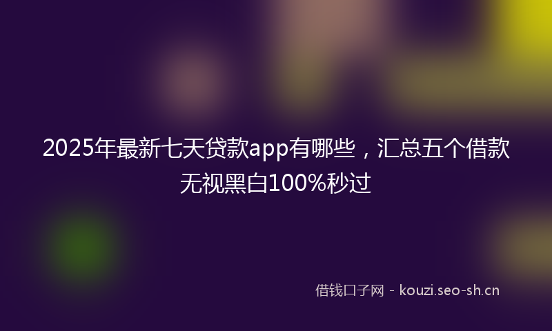 2025年最新七天贷款app有哪些，汇总五个借款无视黑白100%秒过