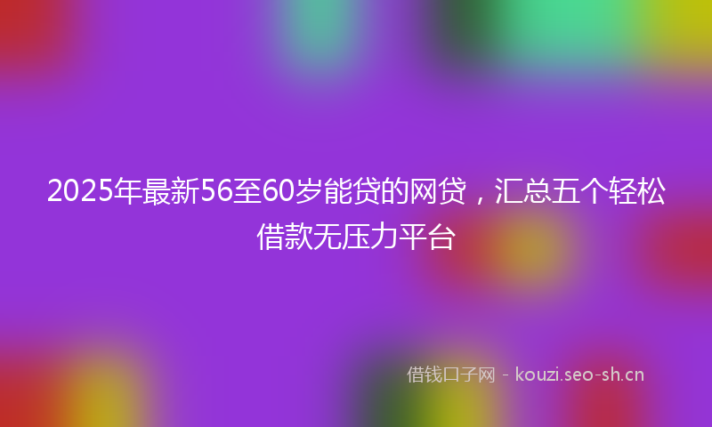 2025年最新56至60岁能贷的网贷，汇总五个轻松借款无压力平台