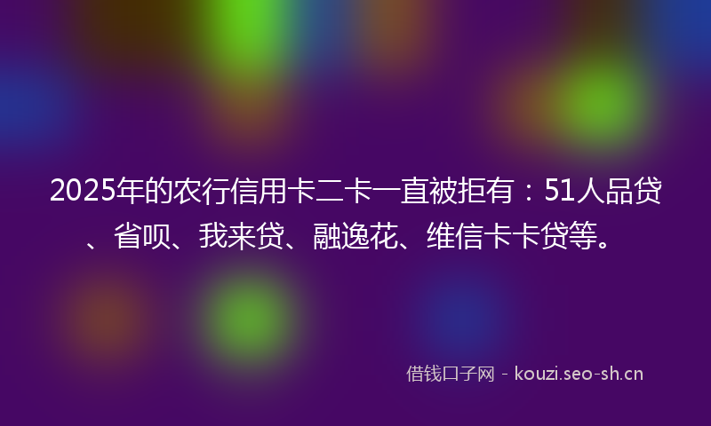 2025年的农行信用卡二卡一直被拒有：51人品贷、省呗、我来贷、融逸花、维信卡卡贷等。