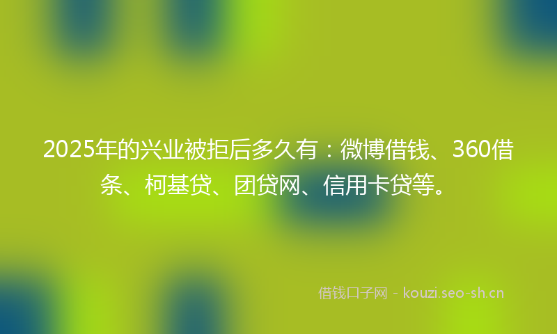 2025年的兴业被拒后多久有：微博借钱、360借条、柯基贷、团贷网、信用卡贷等。