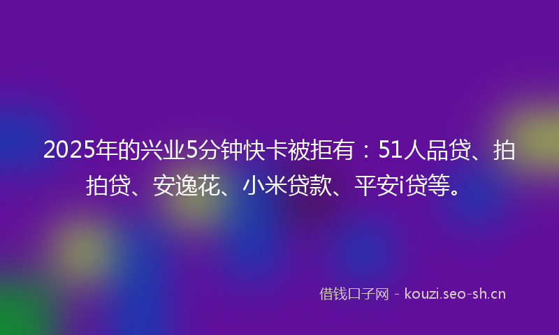 2025年的兴业5分钟快卡被拒有：51人品贷、拍拍贷、安逸花、小米贷款、平安i贷等。