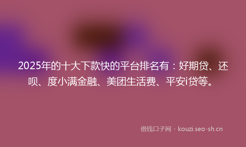 2025年的十大下款快的平台排名有:好期贷、还呗、度小满金融、美团生活费、平安i贷等。