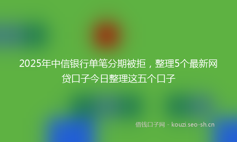 2025年中信银行单笔分期被拒，整理5个最新网贷口子今日整理这五个口子
