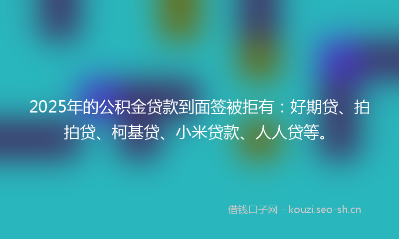2025年的公积金贷款到面签被拒有：好期贷、拍拍贷、柯基贷、小米贷款、人人贷等。