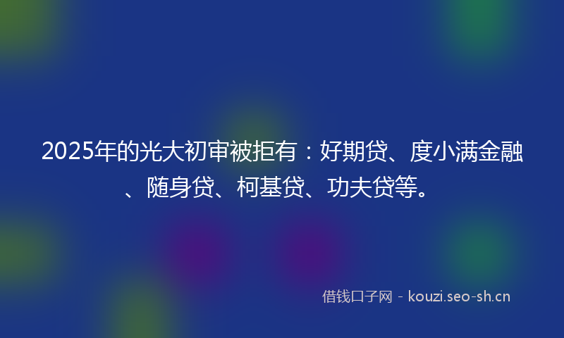 2025年的光大初审被拒有：好期贷、度小满金融、随身贷、柯基贷、功夫贷等。
