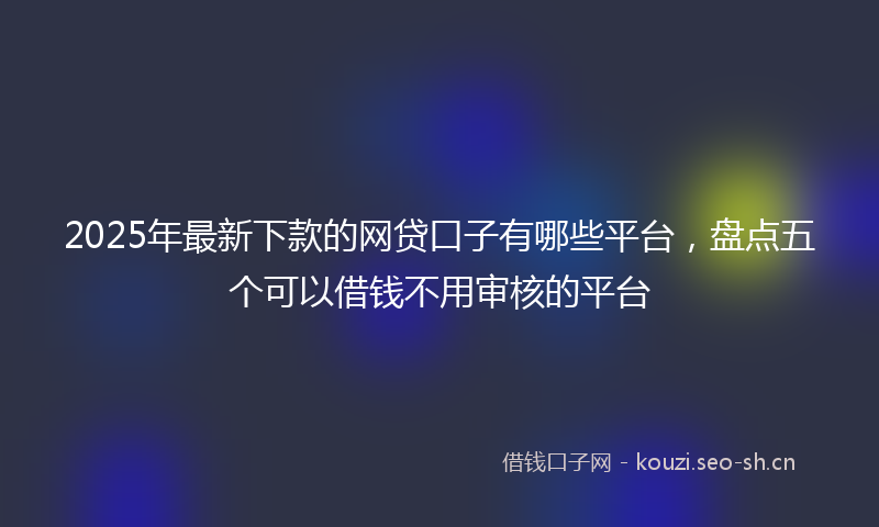 2025年最新下款的网贷口子有哪些平台，盘点五个可以借钱不用审核的平台