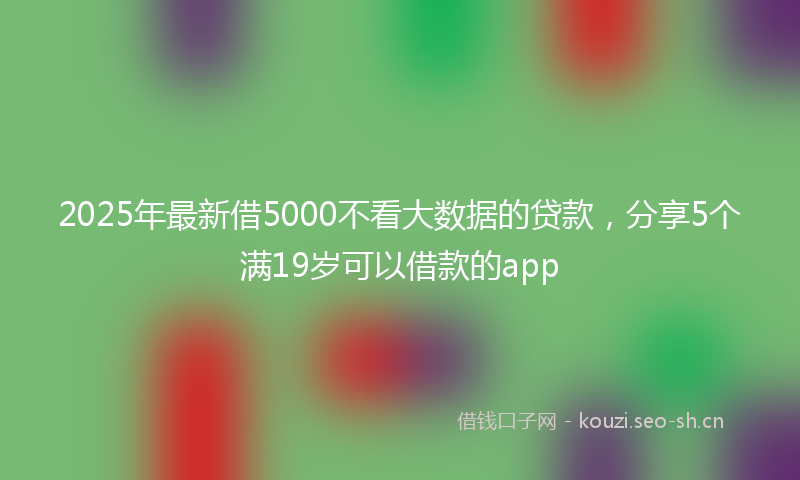 2025年最新借5000不看大数据的贷款，分享5个满19岁可以借款的app