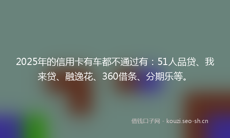 2025年的信用卡有车都不通过有：51人品贷、我来贷、融逸花、360借条、分期乐等。