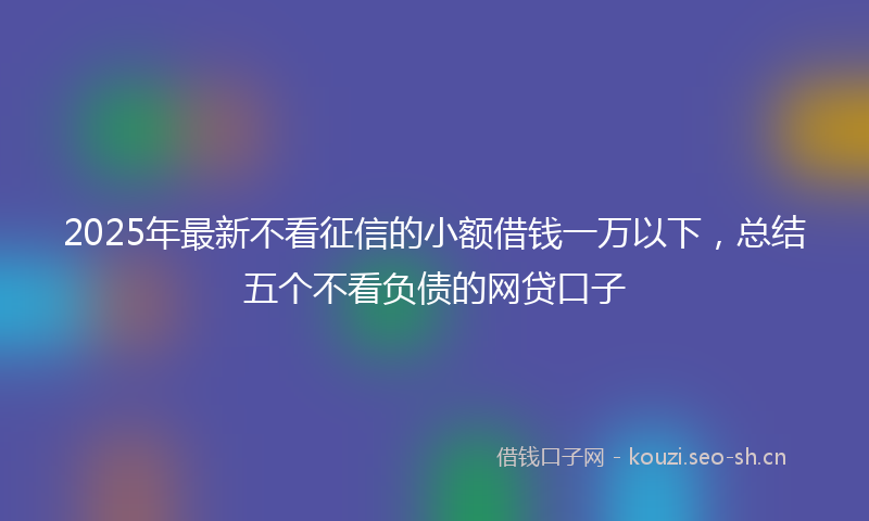2025年最新不看征信的小额借钱一万以下，总结五个不看负债的网贷口子
