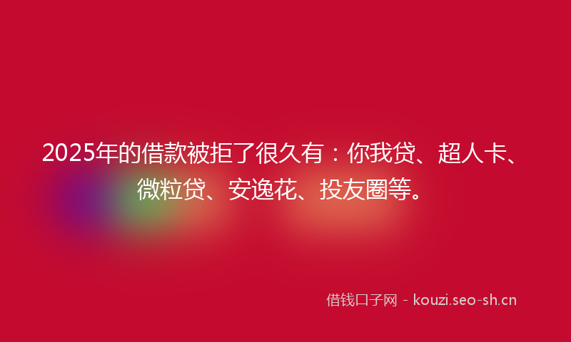 2025年的借款被拒了很久有：你我贷、超人卡、微粒贷、安逸花、投友圈等。