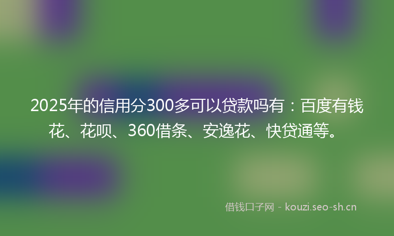 2025年的信用分300多可以贷款吗有：百度有钱花、花呗、360借条、安逸花、快贷通等。