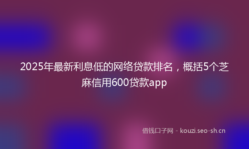 2025年最新利息低的网络贷款排名，概括5个芝麻信用600贷款app