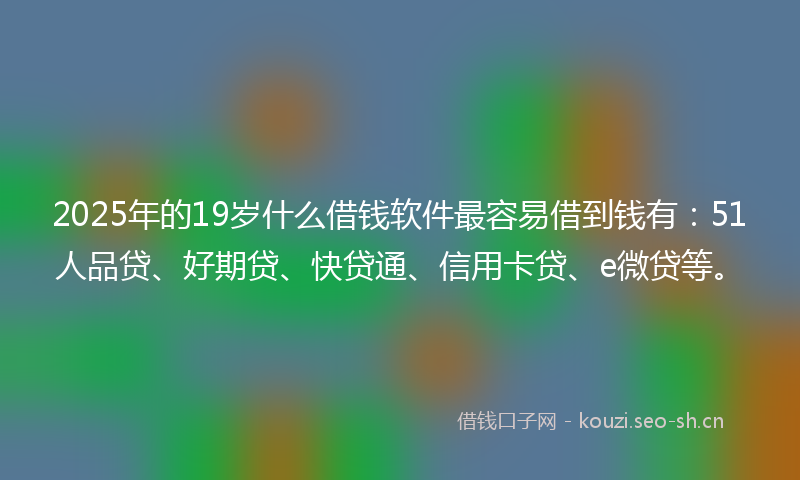 2025年的19岁什么借钱软件最容易借到钱有：51人品贷、好期贷、快贷通、信用卡贷、e微贷等。