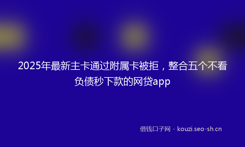 2025年最新主卡通过附属卡被拒，整合五个不看负债秒下款的网贷app