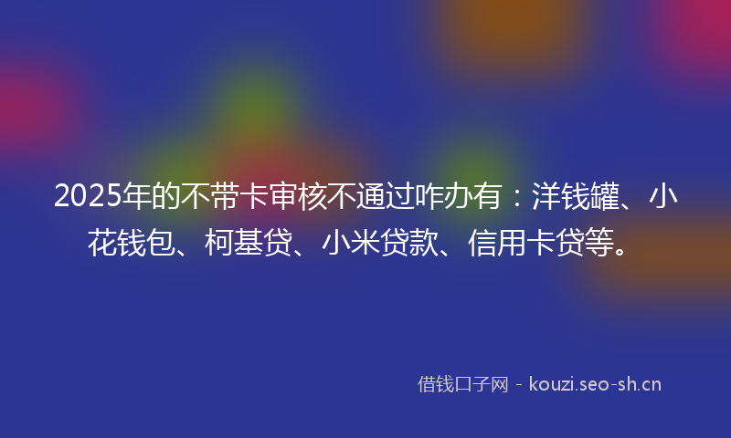 2025年的不带卡审核不通过咋办有：洋钱罐、小花钱包、柯基贷、小米贷款、信用卡贷等。