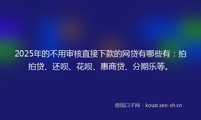 2025年的不用审核直接下款的网贷有哪些有：拍拍贷、还呗、花呗、惠商贷、分期乐等。