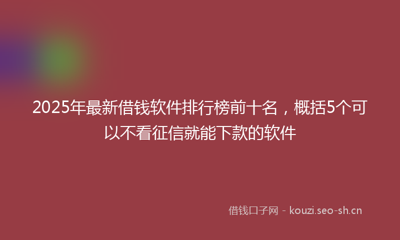 2025年最新借钱软件排行榜前十名，概括5个可以不看征信就能下款的软件
