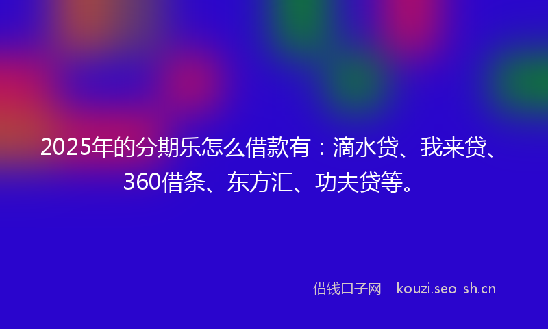2025年的分期乐怎么借款有:滴水贷、我来贷、360借条、东方汇、功夫贷等。