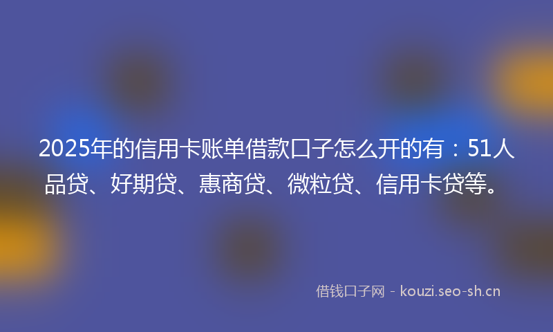 2025年的信用卡账单借款口子怎么开的有：51人品贷、好期贷、惠商贷、微粒贷、信用卡贷等。