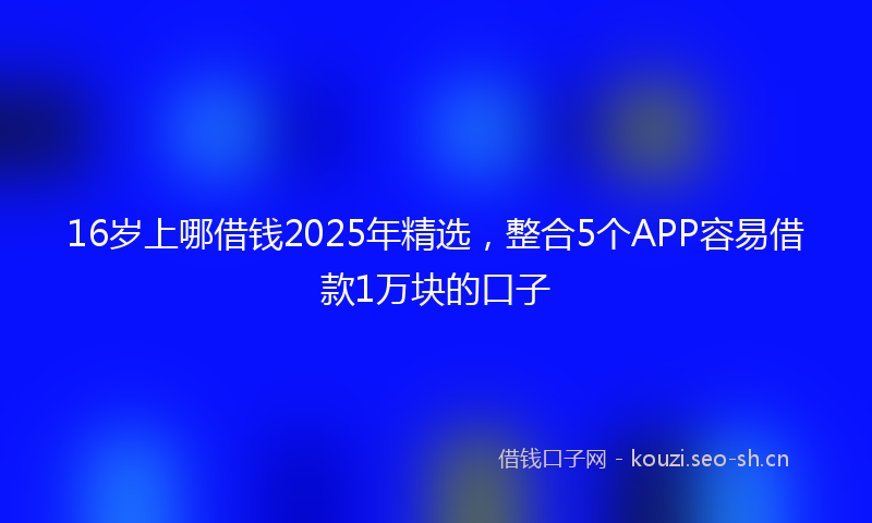 16岁上哪借钱2025年精选，整合5个APP容易借款1万块的口子