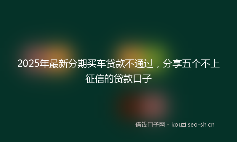 2025年最新分期买车贷款不通过，分享五个不上征信的贷款口子