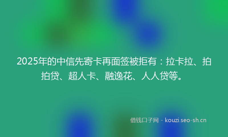 2025年的中信先寄卡再面签被拒有：拉卡拉、拍拍贷、超人卡、融逸花、人人贷等。