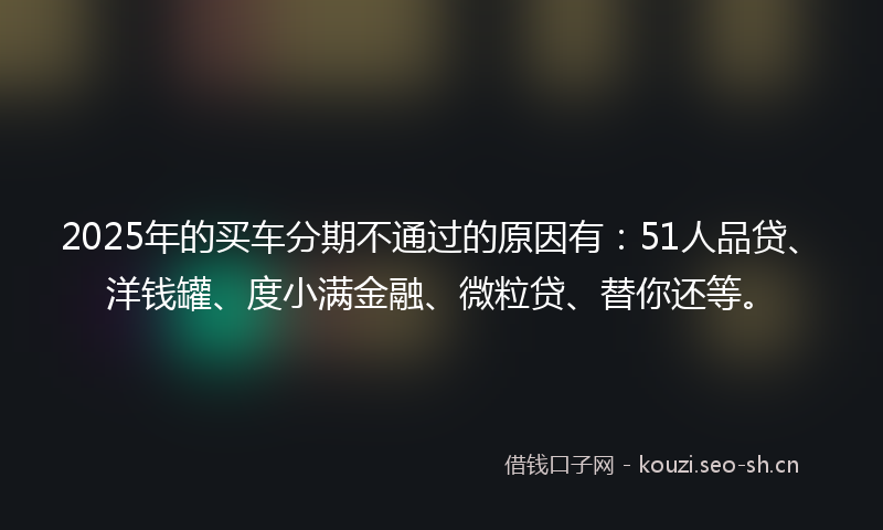 2025年的买车分期不通过的原因有：51人品贷、洋钱罐、度小满金融、微粒贷、替你还等。