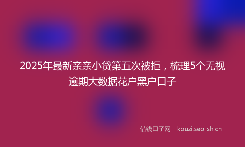 2025年最新亲亲小贷第五次被拒，梳理5个无视逾期大数据花户黑户口子