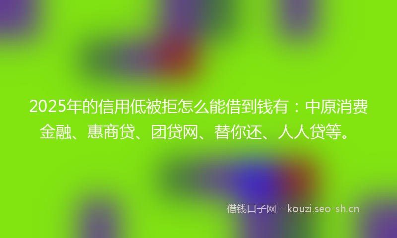 2025年的信用低被拒怎么能借到钱有：中原消费金融、惠商贷、团贷网、替你还、人人贷等。