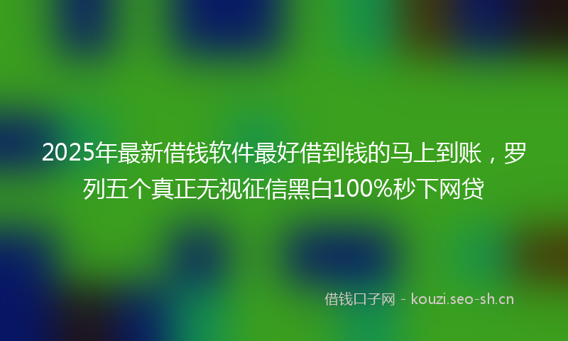 2025年最新借钱软件最好借到钱的马上到账，罗列五个真正无视征信黑白100%秒下网贷