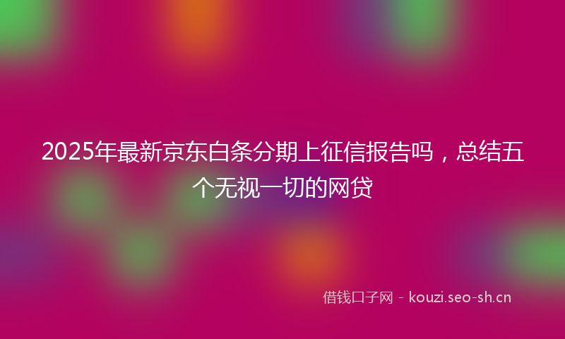 2025年最新京东白条分期上征信报告吗，总结五个无视一切的网贷