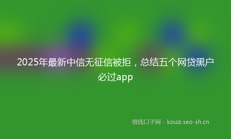 2025年最新中信无征信被拒，总结五个网贷黑户必过app