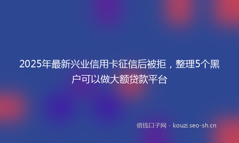 2025年最新兴业信用卡征信后被拒，整理5个黑户可以做大额贷款平台