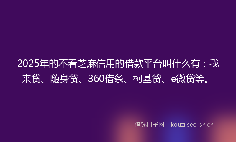 2025年的不看芝麻信用的借款平台叫什么有：我来贷、随身贷、360借条、柯基贷、e微贷等。