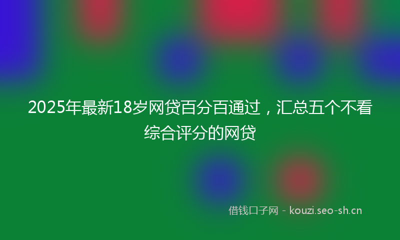 2025年最新18岁网贷百分百通过，汇总五个不看综合评分的网贷