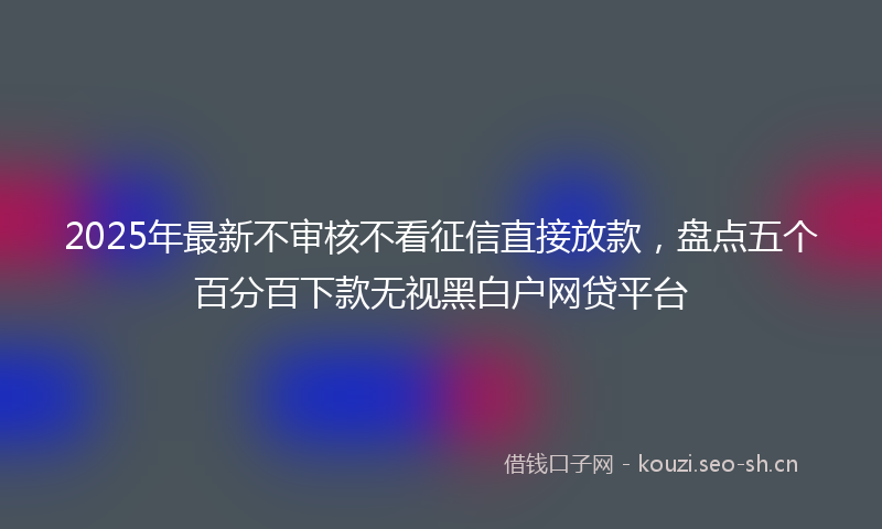 2025年最新不审核不看征信直接放款，盘点五个百分百下款无视黑白户网贷平台