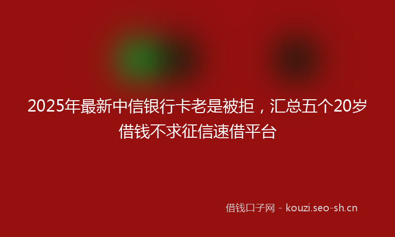 2025年最新中信银行卡老是被拒，汇总五个20岁借钱不求征信速借平台
