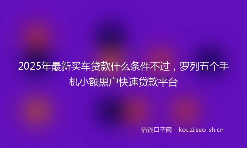 2025年最新买车贷款什么条件不过，罗列五个手机小额黑户快速贷款平台