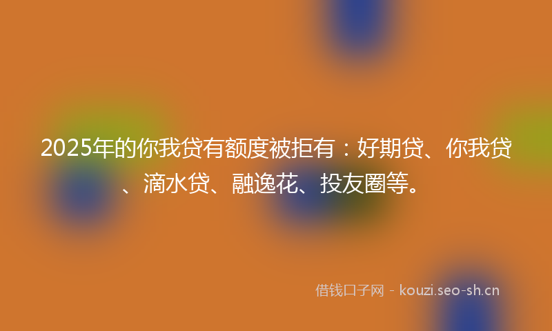 2025年的你我贷有额度被拒有：好期贷、你我贷、滴水贷、融逸花、投友圈等。