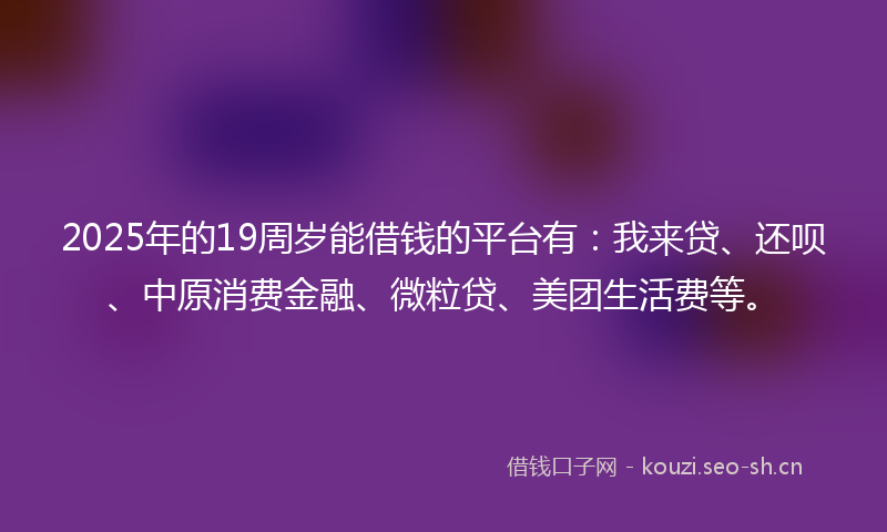 2025年的19周岁能借钱的平台有：我来贷、还呗、中原消费金融、微粒贷、美团生活费等。