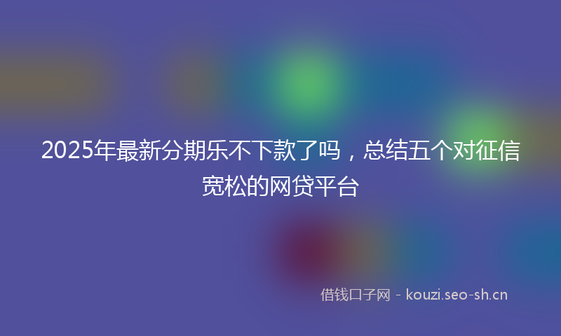 2025年最新分期乐不下款了吗，总结五个对征信宽松的网贷平台