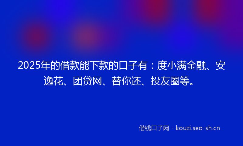 2025年的借款能下款的口子有：度小满金融、安逸花、团贷网、替你还、投友圈等。