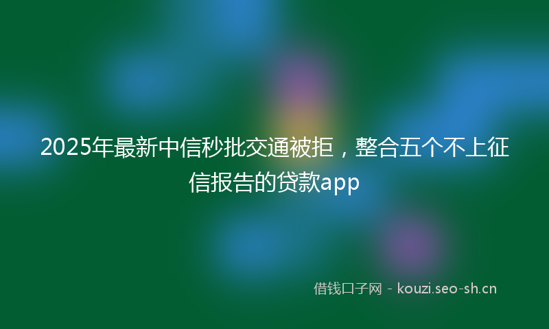 2025年最新中信秒批交通被拒，整合五个不上征信报告的贷款app