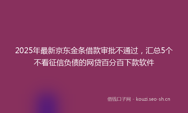 2025年最新京东金条借款审批不通过，汇总5个不看征信负债的网贷百分百下款软件