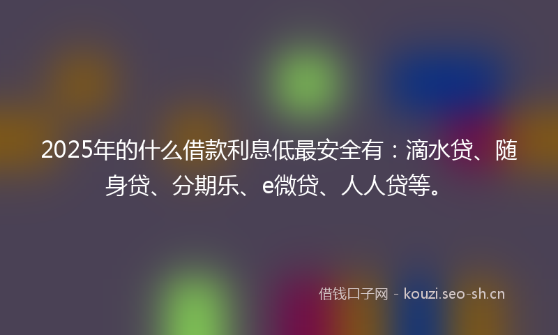2025年的什么借款利息低最安全有：滴水贷、随身贷、分期乐、e微贷、人人贷等。