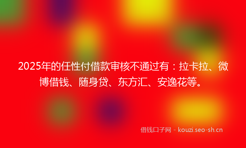 2025年的任性付借款审核不通过有：拉卡拉、微博借钱、随身贷、东方汇、安逸花等。