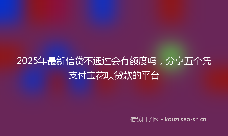 2025年最新信贷不通过会有额度吗，分享五个凭支付宝花呗贷款的平台