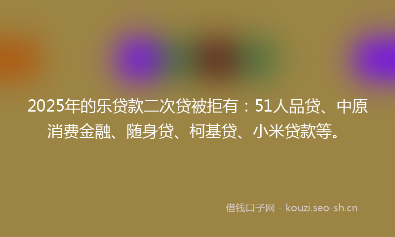 2025年的乐贷款二次贷被拒有：51人品贷、中原消费金融、随身贷、柯基贷、小米贷款等。