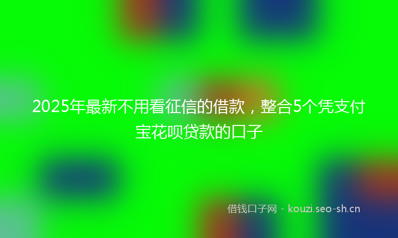 2025年最新不用看征信的借款，整合5个凭支付宝花呗贷款的口子
