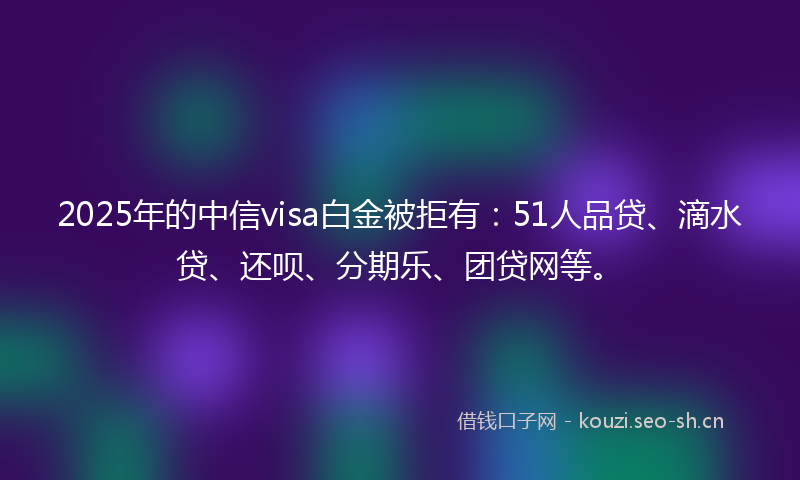2025年的中信visa白金被拒有：51人品贷、滴水贷、还呗、分期乐、团贷网等。